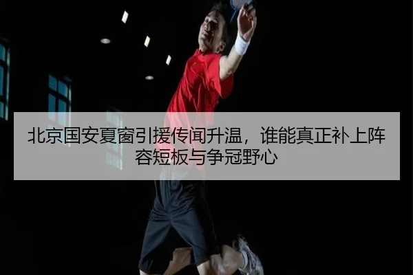 北京国安夏窗引援传闻升温，谁能真正补上阵容短板与争冠野心